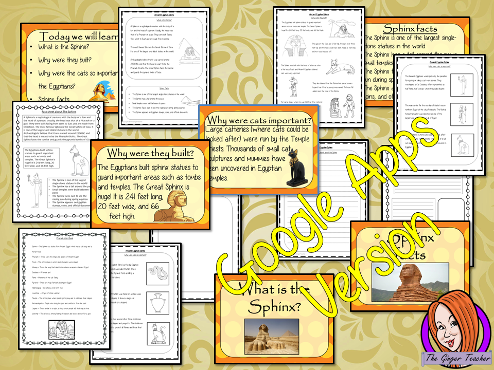 Distance Learning Ancient Egyptian the Sphinx History Lesson   Teach children about The Ancient Egyptian Sphinx and Ancient Egypt. This is a complete, Google Slides, Ancient Egyptian, History lesson to teach children about the great Sphinx in Ancient Egypt.  The children will learn what the Sphinx is, why the Egyptians built them and why cats were so important. There is a detailed 25 slide presentation and three versions of the 6-page worksheet to allow children to show their understanding.   This is the Go